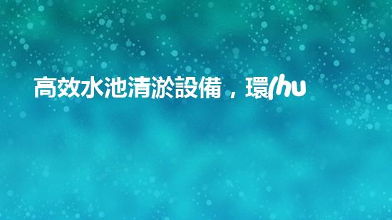 高效水池清淤設備，環(huán)保清潔新選擇！